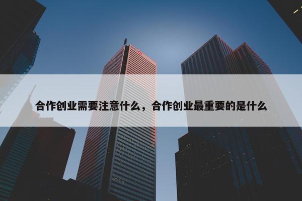 合作创业需要注意什么，合作创业最重要的是什么