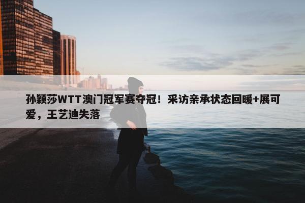 孙颖莎WTT澳门冠军赛夺冠！采访亲承状态回暖+展可爱，王艺迪失落