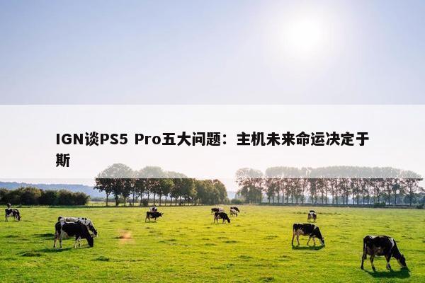 IGN谈PS5 Pro五大问题：主机未来命运决定于斯