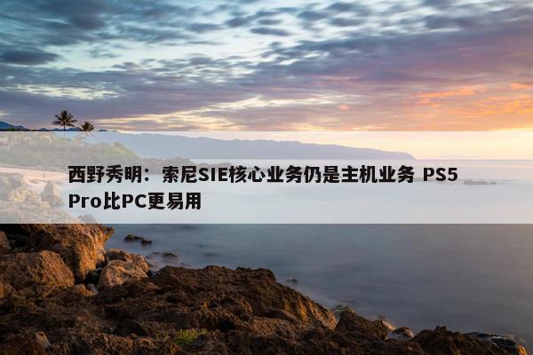 西野秀明：索尼SIE核心业务仍是主机业务 PS5 Pro比PC更易用