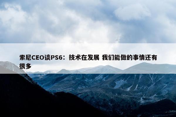 索尼CEO谈PS6：技术在发展 我们能做的事情还有很多