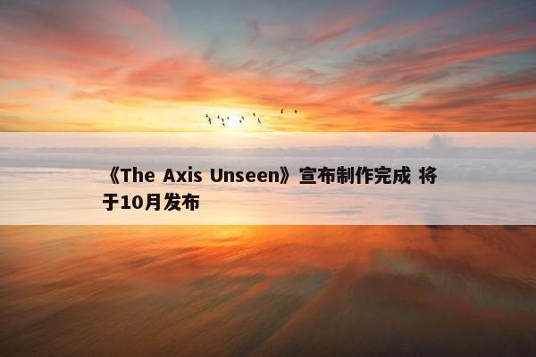 《The Axis Unseen》宣布制作完成 将于10月发布