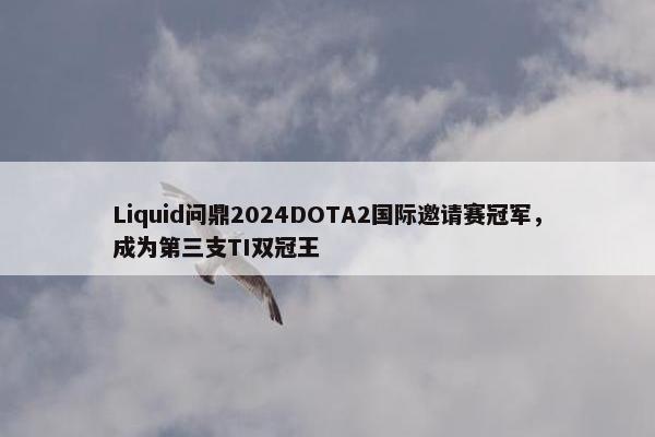 Liquid问鼎2024DOTA2国际邀请赛冠军，成为第三支TI双冠王