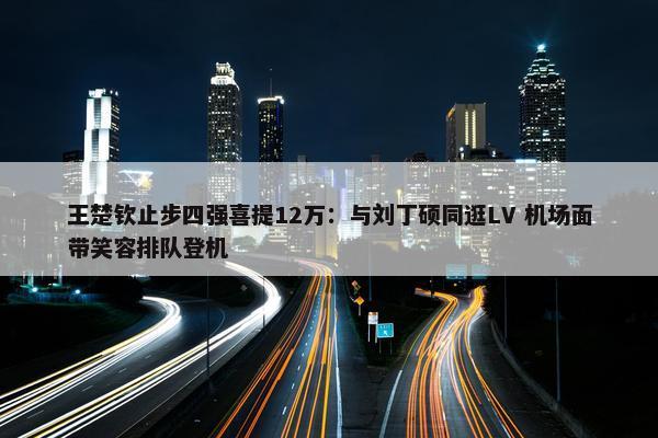 王楚钦止步四强喜提12万：与刘丁硕同逛LV 机场面带笑容排队登机