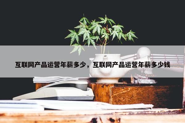 互联网产品运营年薪多少，互联网产品运营年薪多少钱