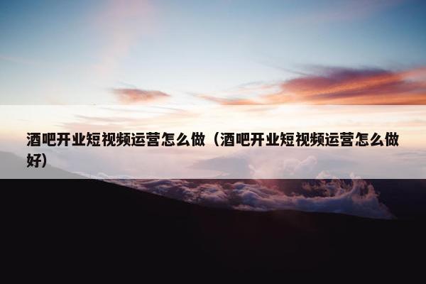 酒吧开业短视频运营怎么做（酒吧开业短视频运营怎么做好）