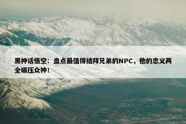 黑神话悟空：盘点最值得结拜兄弟的NPC，他的忠义两全碾压众神！