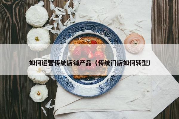 如何运营传统店铺产品（传统门店如何转型）