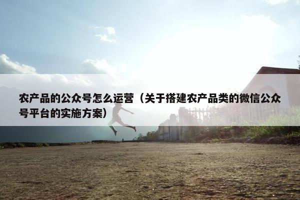 农产品的公众号怎么运营（关于搭建农产品类的微信公众号平台的实施方案）