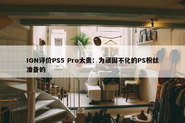 IGN评价PS5 Pro太贵：为顽固不化的PS粉丝准备的