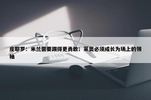 皮耶罗：米兰需要踢得更勇敢；莱奥必须成长为场上的领袖