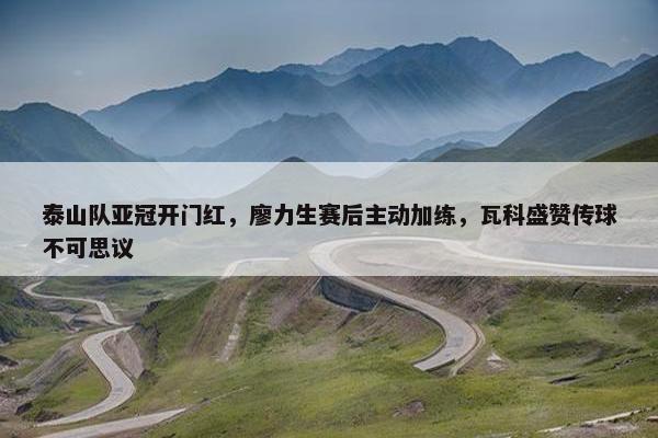 泰山队亚冠开门红，廖力生赛后主动加练，瓦科盛赞传球不可思议