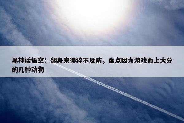 黑神话悟空：翻身来得猝不及防，盘点因为游戏而上大分的几种动物