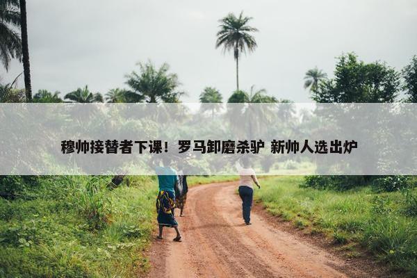 穆帅接替者下课！罗马卸磨杀驴 新帅人选出炉