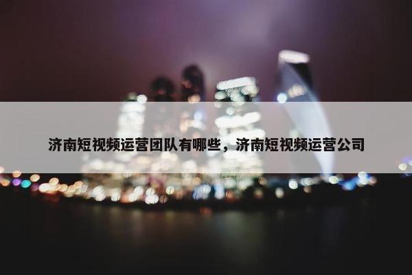 济南短视频运营团队有哪些，济南短视频运营公司