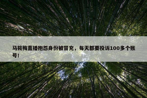 马筱梅直播抱怨身份被冒充，每天都要投诉100多个账号！