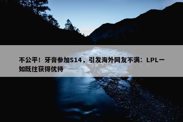 不公平！牙膏参加S14，引发海外网友不满：LPL一如既往获得优待