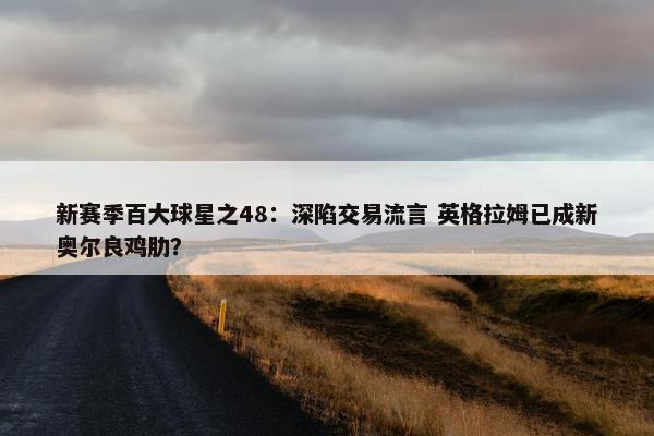 新赛季百大球星之48：深陷交易流言 英格拉姆已成新奥尔良鸡肋？