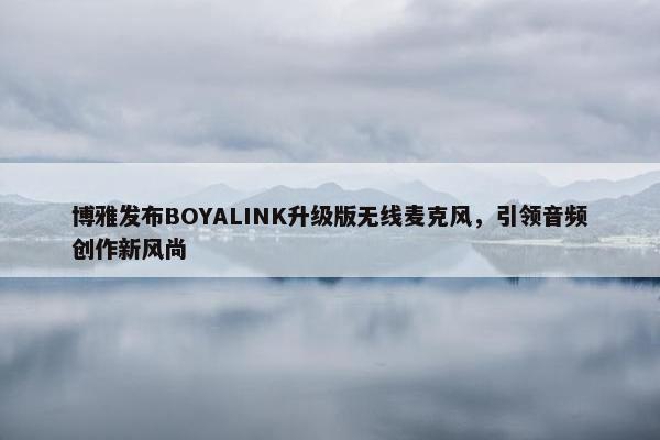 博雅发布BOYALINK升级版无线麦克风，引领音频创作新风尚