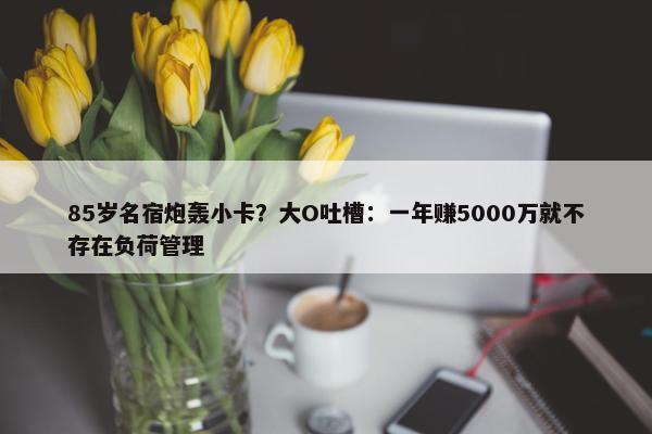 85岁名宿炮轰小卡？大O吐槽：一年赚5000万就不存在负荷管理