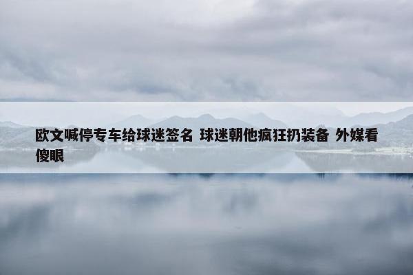 欧文喊停专车给球迷签名 球迷朝他疯狂扔装备 外媒看傻眼