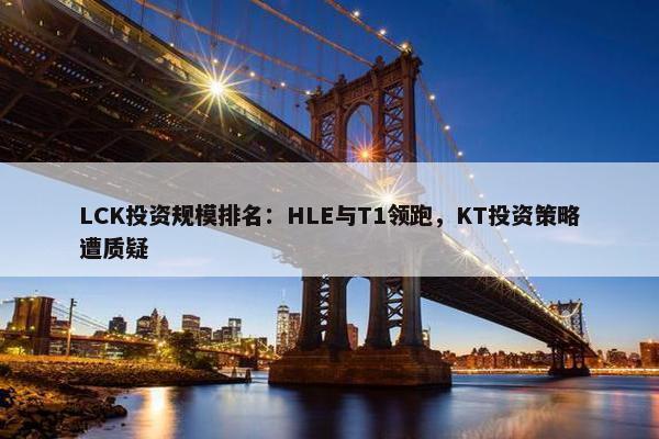 LCK投资规模排名：HLE与T1领跑，KT投资策略遭质疑