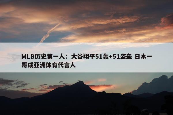 MLB历史第一人：大谷翔平51轰+51盗垒 日本一哥成亚洲体育代言人
