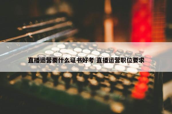 直播运营要什么证书好考 直播运营职位要求