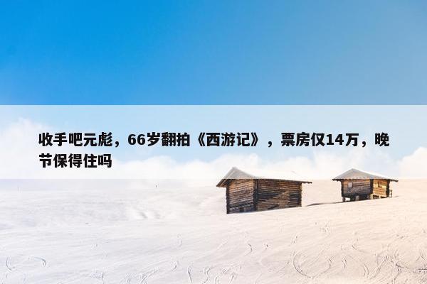 收手吧元彪，66岁翻拍《西游记》，票房仅14万，晚节保得住吗