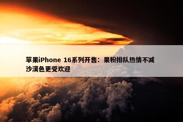 苹果iPhone 16系列开售：果粉排队热情不减 沙漠色更受欢迎