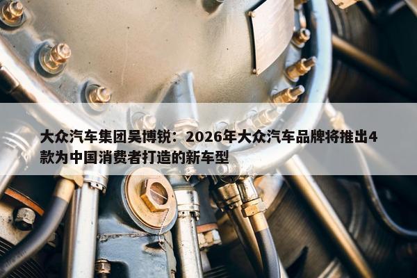 大众汽车集团吴博锐：2026年大众汽车品牌将推出4款为中国消费者打造的新车型