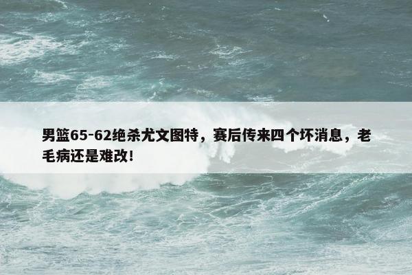 男篮65-62绝杀尤文图特，赛后传来四个坏消息，老毛病还是难改！