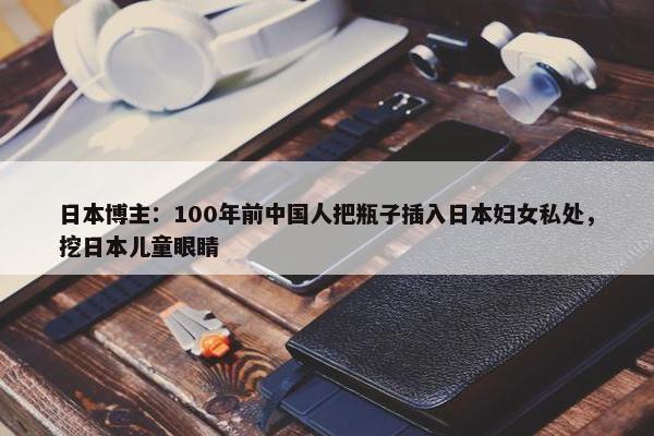 日本博主：100年前中国人把瓶子插入日本妇女私处，挖日本儿童眼睛