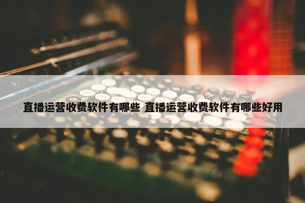 直播运营收费软件有哪些 直播运营收费软件有哪些好用