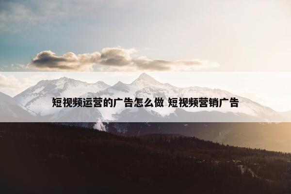 短视频运营的广告怎么做 短视频营销广告