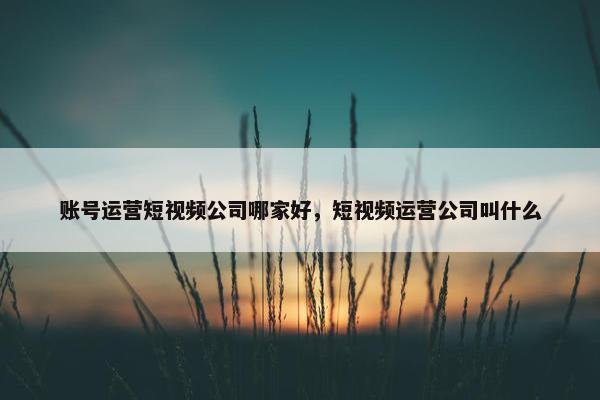 账号运营短视频公司哪家好，短视频运营公司叫什么