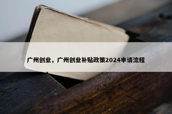 广州创业，广州创业补贴政策2024申请流程