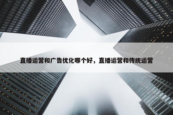 直播运营和广告优化哪个好，直播运营和传统运营