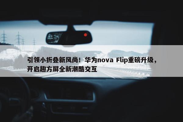 引领小折叠新风尚！华为nova Flip重磅升级，开启趣方屏全新潮酷交互