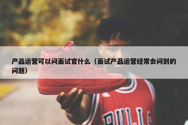 产品运营可以问面试官什么（面试产品运营经常会问到的问题）