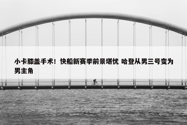 小卡膝盖手术！快船新赛季前景堪忧 哈登从男三号变为男主角