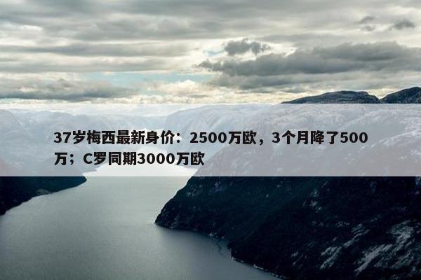 37岁梅西最新身价：2500万欧，3个月降了500万；C罗同期3000万欧