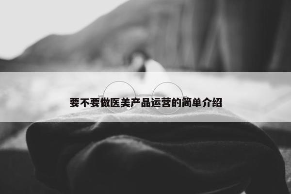 要不要做医美产品运营的简单介绍