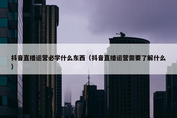 抖音直播运营必学什么东西（抖音直播运营需要了解什么）