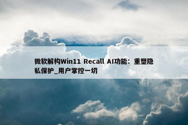 微软解构Win11 Recall AI功能：重塑隐私保护_用户掌控一切