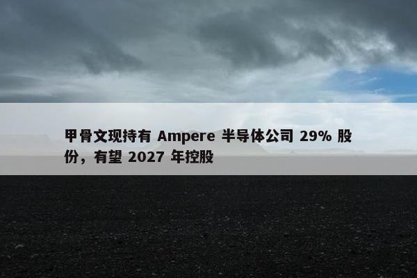 甲骨文现持有 Ampere 半导体公司 29% 股份，有望 2027 年控股