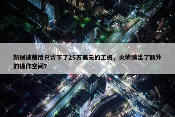 新援被裁后只留下了25万美元的工资，火箭腾出了额外的操作空间？