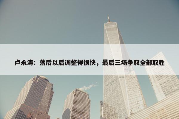 卢永涛：落后以后调整得很快，最后三场争取全部取胜