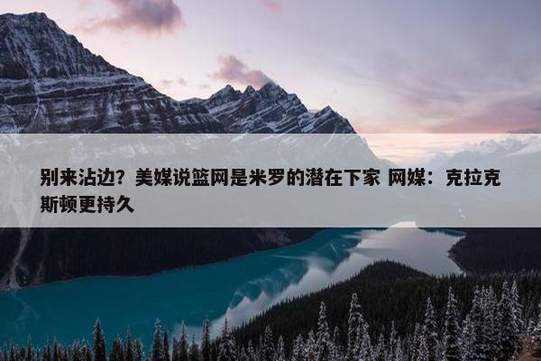 别来沾边？美媒说篮网是米罗的潜在下家 网媒：克拉克斯顿更持久