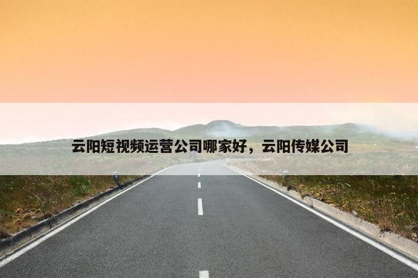 云阳短视频运营公司哪家好，云阳传媒公司